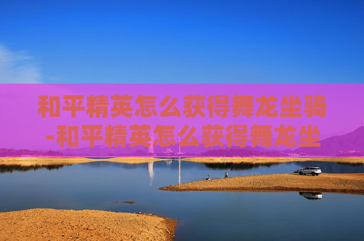 和平精英怎么获得舞龙坐骑-和平精英怎么获得舞龙坐骑皮肤