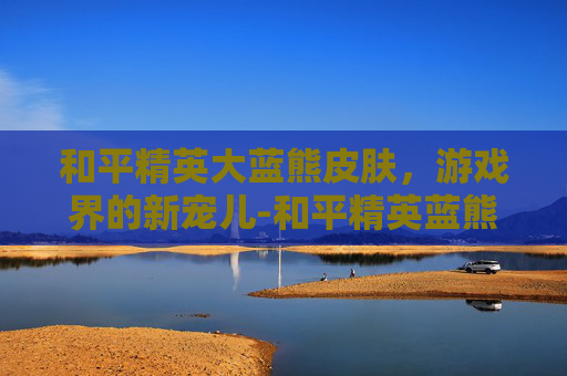 和平精英大蓝熊皮肤，游戏界的新宠儿-和平精英蓝熊套装