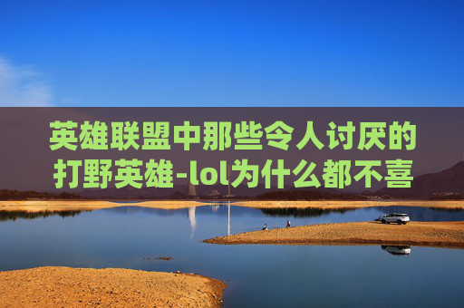 英雄联盟中那些令人讨厌的打野英雄-lol为什么都不喜欢打野