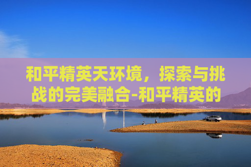 和平精英天环境，探索与挑战的完美融合-和平精英的环境