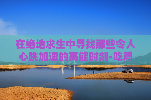 在绝地求生中寻找那些令人心跳加速的高能时刻-吃鸡高频率在哪里开启