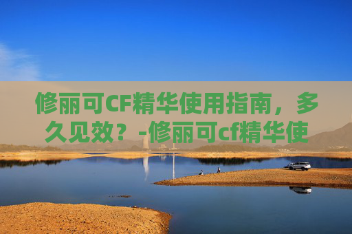 修丽可CF精华使用指南，多久见效？-修丽可cf精华使用顺序