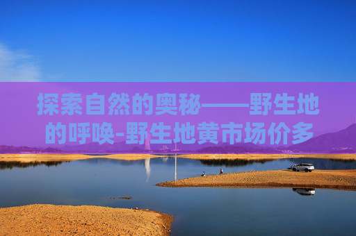 探索自然的奥秘——野生地的呼唤-野生地黄市场价多少一斤