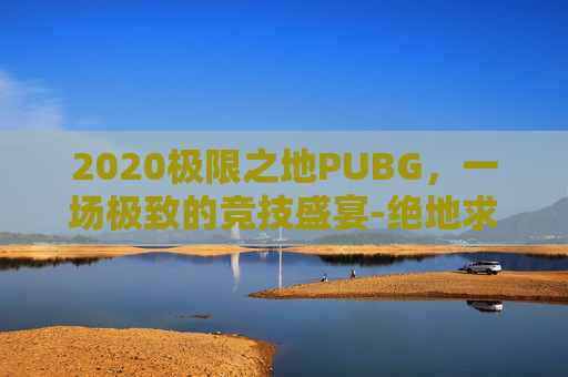 2020极限之地PUBG，一场极致的竞技盛宴-绝地求生极限之地