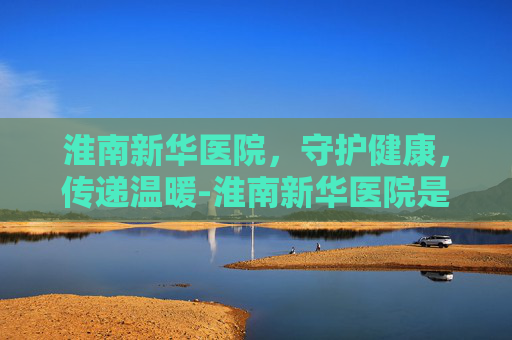 淮南新华医院，守护健康，传递温暖-淮南新华医院是公立还是私立