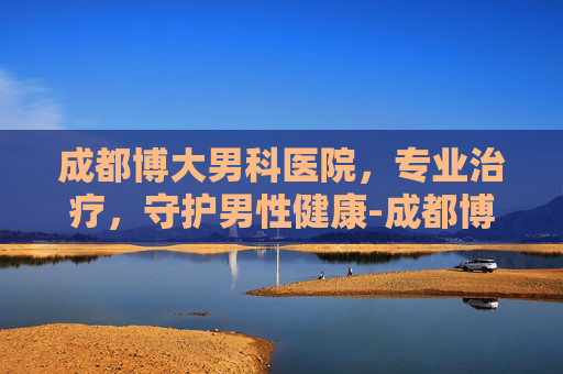成都博大男科医院，专业治疗，守护男性健康-成都博大男科医院在线咨询