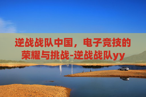 逆战战队中国，电子竞技的荣耀与挑战-逆战战队yy