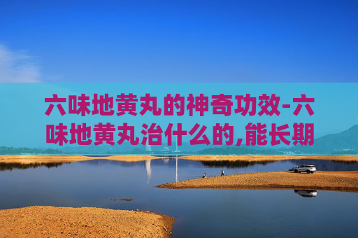 六味地黄丸的神奇功效-六味地黄丸治什么的,能长期吃吗