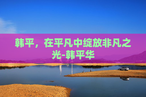 韩平，在平凡中绽放非凡之光-韩平华