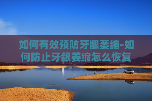 如何有效预防牙龈萎缩-如何防止牙龈萎缩怎么恢复