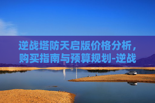 逆战塔防天启版价格分析，购买指南与预算规划-逆战塔防天启版多少钱买一个