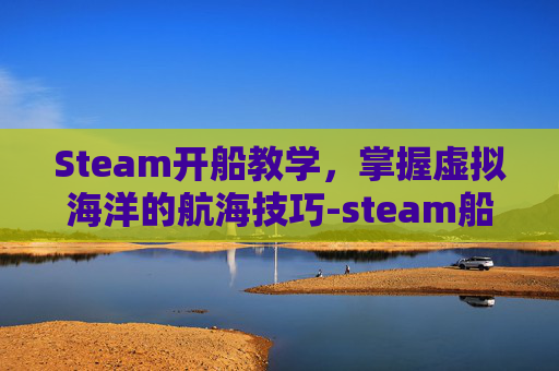 Steam开船教学，掌握虚拟海洋的航海技巧-steam船游戏