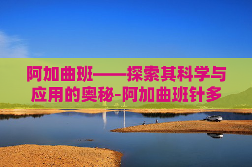 阿加曲班——探索其科学与应用的奥秘-阿加曲班针多少钱一支