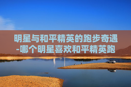 明星与和平精英的跑步奇遇-哪个明星喜欢和平精英跑步的