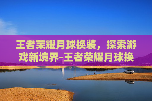 王者荣耀月球换装，探索游戏新境界-王者荣耀月球换装怎么弄