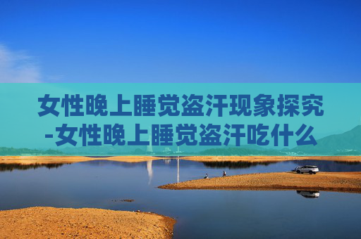 女性晚上睡觉盗汗现象探究-女性晚上睡觉盗汗吃什么中成药