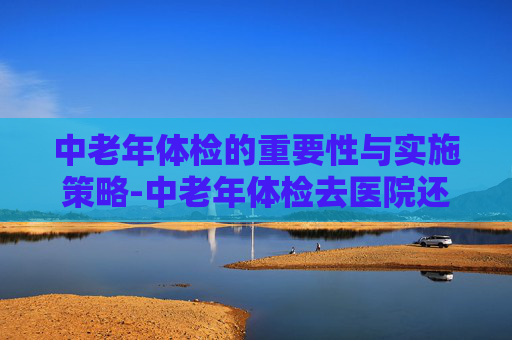 中老年体检的重要性与实施策略-中老年体检去医院还是去体检机构