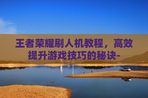 王者荣耀刷人机教程，高效提升游戏技巧的秘诀-