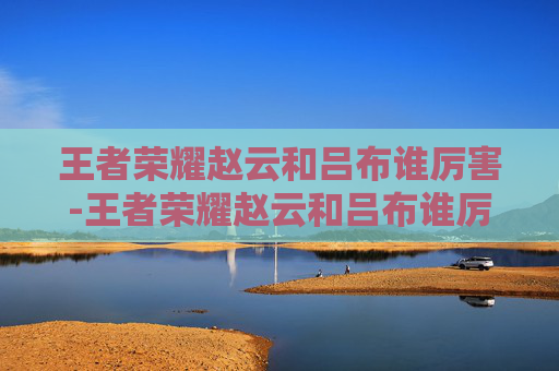 王者荣耀赵云和吕布谁厉害-王者荣耀赵云和吕布谁厉害?