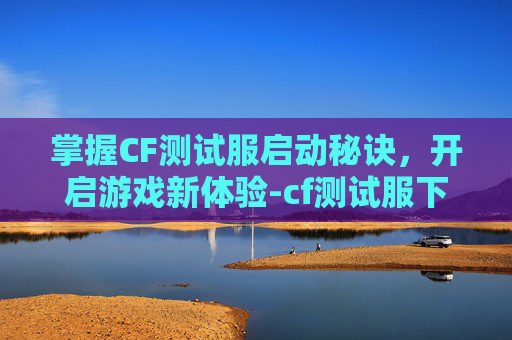 掌握CF测试服启动秘诀，开启游戏新体验-cf测试服下载安装