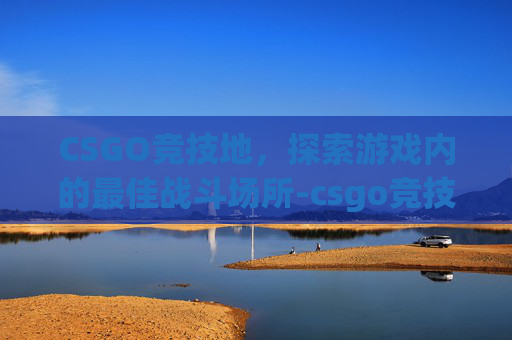 CSGO竞技地，探索游戏内的最佳战斗场所-csgo竞技地图英文名称