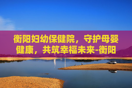 衡阳妇幼保健院，守护母婴健康，共筑幸福未来-衡阳妇幼保健院在什么位置