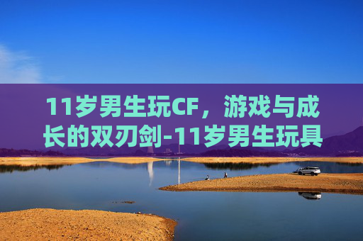 11岁男生玩CF，游戏与成长的双刃剑-11岁男生玩具礼物排行榜