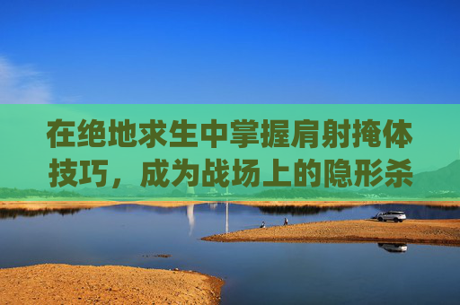 在绝地求生中掌握肩射掩体技巧，成为战场上的隐形杀手-pubgmobile肩射怎么设置
