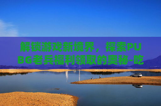 解锁游戏新境界，探索PUBG老兵福利领取的奥秘-吃鸡里老兵福利怎么领取点哪里