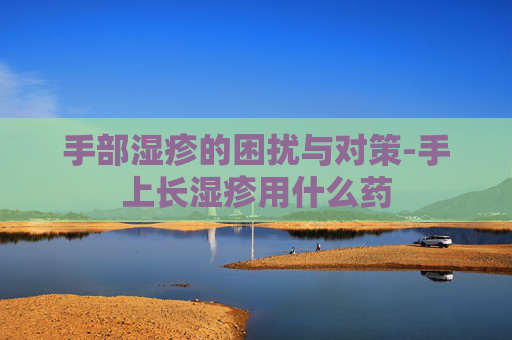手部湿疹的困扰与对策-手上长湿疹用什么药