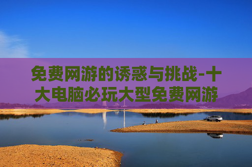 免费网游的诱惑与挑战-十大电脑必玩大型免费网游