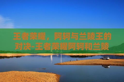 王者荣耀，阿轲与兰陵王的对决-王者荣耀阿轲和兰陵王谁更厉害