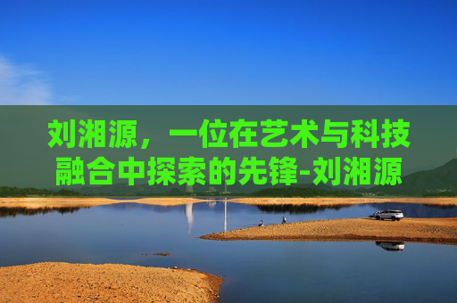 刘湘源，一位在艺术与科技融合中探索的先锋-刘湘源保胎真的那么厉害吗