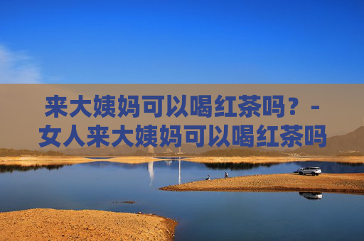 来大姨妈可以喝红茶吗？-女人来大姨妈可以喝红茶吗