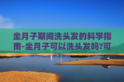 坐月子期间洗头发的科学指南-坐月子可以洗头发吗?可以用吹风机吗