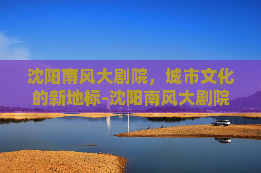 沈阳南风大剧院，城市文化的新地标-沈阳南风大剧院演出时间