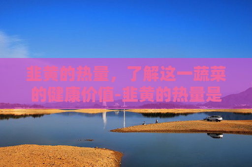 韭黄的热量，了解这一蔬菜的健康价值-韭黄的热量是多少大卡