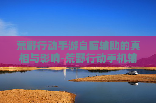 荒野行动手游自瞄辅助的真相与影响-荒野行动手机辅助器免费下载