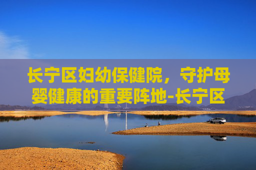 长宁区妇幼保健院，守护母婴健康的重要阵地-长宁区妇幼保健院是三甲医院吗