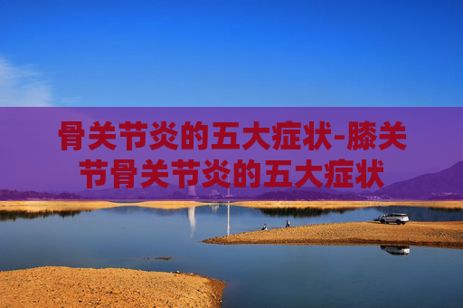 骨关节炎的五大症状-膝关节骨关节炎的五大症状