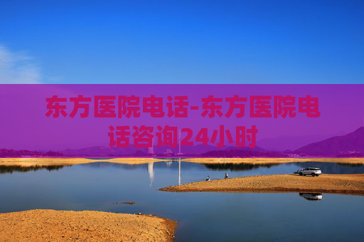 东方医院电话-东方医院电话咨询24小时