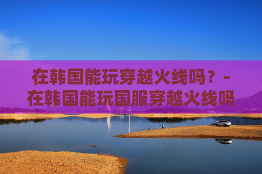 在韩国能玩穿越火线吗？-在韩国能玩国服穿越火线吗