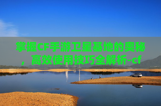 掌握CF手游卫星基地的奥秘，高效使用技巧全解析-cf手游卫星基地怎么使用的