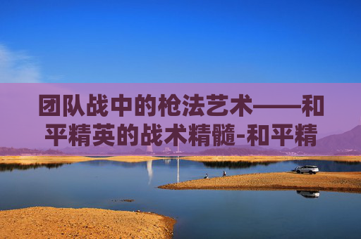 团队战中的枪法艺术——和平精英的战术精髓-和平精英团队竞技枪支