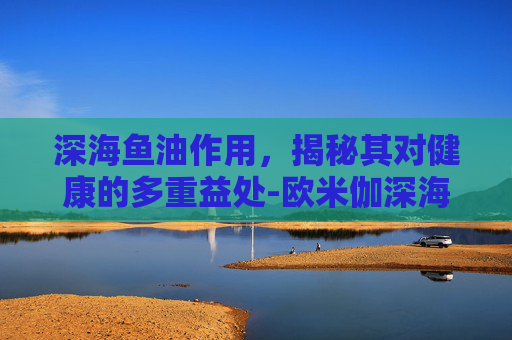 深海鱼油作用，揭秘其对健康的多重益处-欧米伽深海鱼油作用