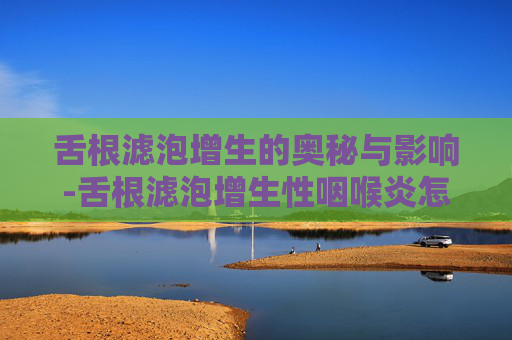 舌根滤泡增生的奥秘与影响-舌根滤泡增生性咽喉炎怎么根治