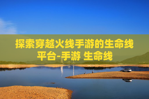 探索穿越火线手游的生命线平台-手游 生命线