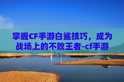 掌握CF手游白鲨技巧，成为战场上的不败王者-cf手游白鲨战队成员名单