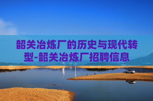 韶关冶炼厂的历史与现代转型-韶关冶炼厂招聘信息