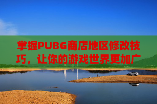 掌握PUBG商店地区修改技巧，让你的游戏世界更加广阔-pubg mobile更改地区